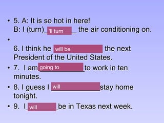 •  5. A: It is so hot in here!
B: I (turn)________ the air conditioning on.
• 
6. I think he (be)_________ the next
President of the United States.
•  7. I am ___________to work in ten
minutes.
•  8. I guess I ____________stay home
tonight.
•  9. I________be in Texas next week.
will be
going to
will be
going to
will be
going to
will be
will
will
going to
will be
‘ll turn
will be
 