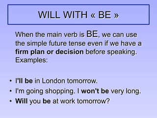 WILL WITH « BE »
When the main verb is BE, we can use
the simple future tense even if we have a
firm plan or decision before speaking.
Examples:
• I'll be in London tomorrow.
• I'm going shopping. I won't be very long.
• Will you be at work tomorrow?
 