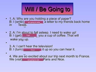 Will / Be Going to
• 1. A: Why are you holding a piece of paper?
_________
_
B: I (write) _ a letter to my friends back home
in Texas.
• 2. A: I'm about to fall asleep. I need to wake up!
_______
_
B: I (get) _ you a cup of coffee. That will
wake you up.
•
3. A: I can't hear the television!
_________
_
B: I (turn) it up so you can hear it.
•
4. We are so excited about our trip next month to France.
We (visit) Paris and Nice.
are going to visit
‘ll turn
am going to write
‘ll get
 