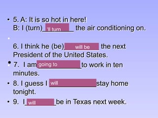______
(be)_________
6. I think he the next
President of the United States.
___________to work in ten
____________
_______
• 9. I _be in Texas next week.
going to
going to
going to
will
minutes.
• 8. I guess I will stay home
tonight.
• 7. I am going to
• 5. A: It is so hot in here!
B: I (turn)_‘ll turn _ the air conditioning on.
will be
 