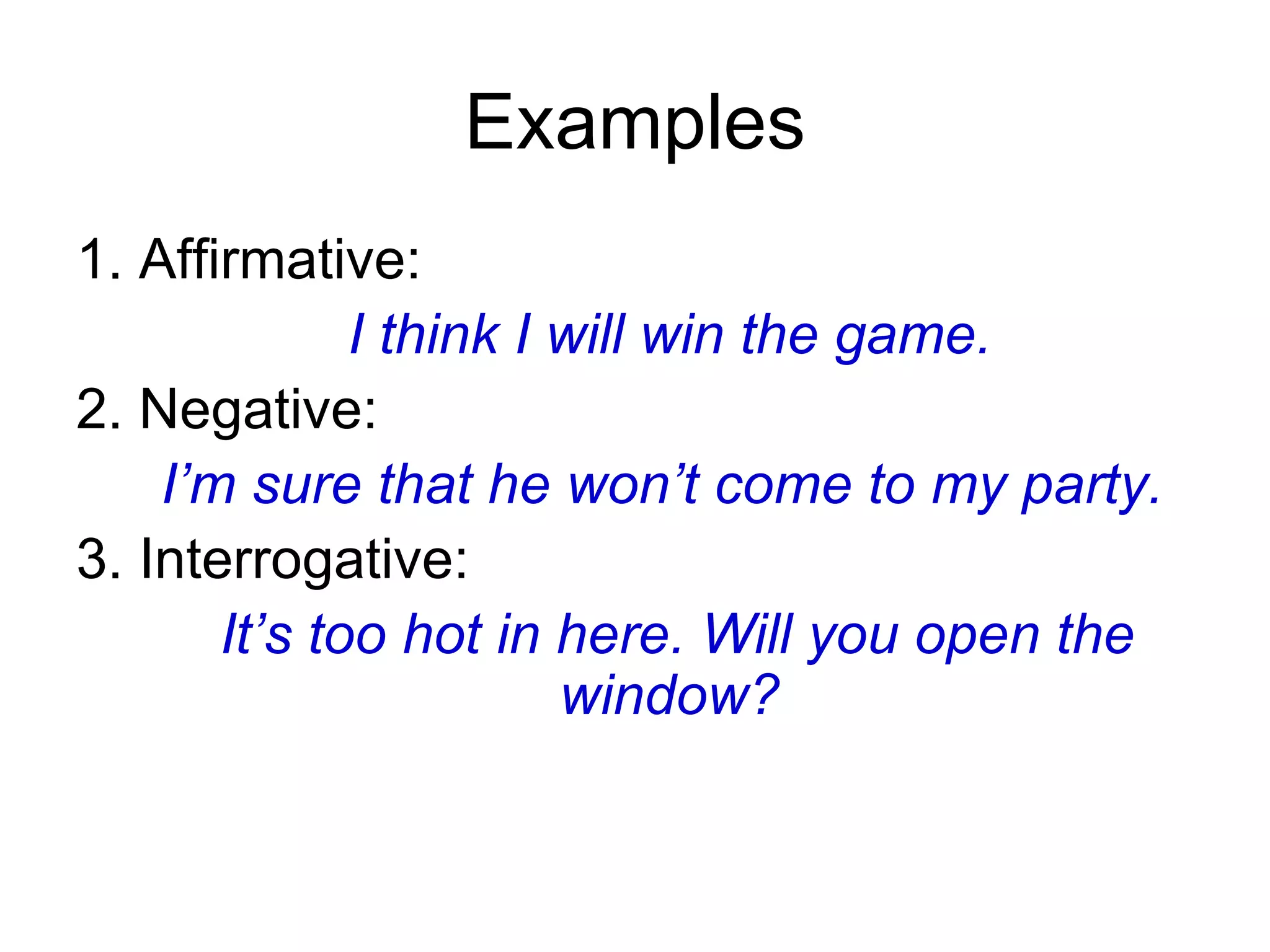 Examples 1. Affirmative: I think I will win the game.  2. Negative: I’m sure that he won’t come to my party. 3. Interrogative: It’s too hot in here. Will you open the window?  