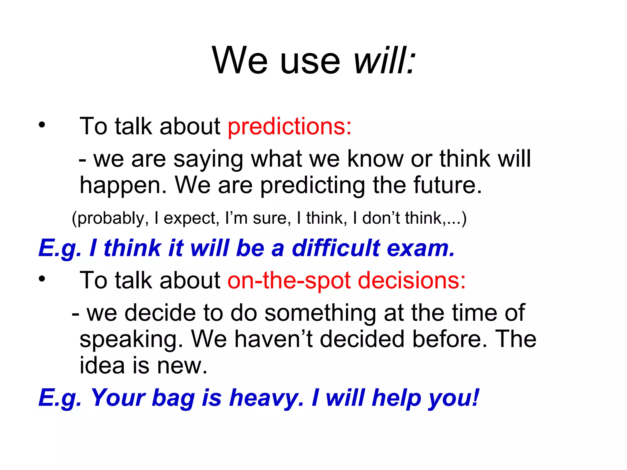 We use  will: To talk about  predictions: -  we are saying what we know or   think will happen. We are predicting the future.  ( probably, I expect, I’m sure, I think, I don’t think, ...)   E.g. I think it will be a difficult exam. To talk about  on-the-spot decisions: -  we decide to do something at the time of speaking.  We  ha ven’t  decided before. The idea is new.  E.g. Your bag is heavy. I will help you! 