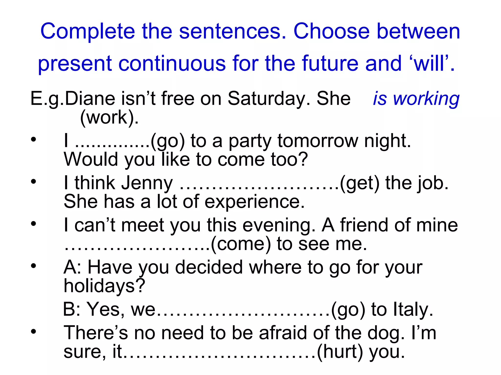 Complete the sentences. Choose between present continuous for the future and ‘will’.   E.g. Diane isn’t free on Saturday. She  is working   (work).  I  .............. (go) to a party tomorrow night. Would you like to come too? I think Jenny …………………….(get) the job. She has a lot of experience.  I can’t meet you this evening. A friend of mine …………………..(come) to see me. A: Have you decided where to go for your holidays? B: Yes, we………………………(go) to Italy. There’s no need to be afraid of the dog. I’m sure, it…………………………(hurt) you.  