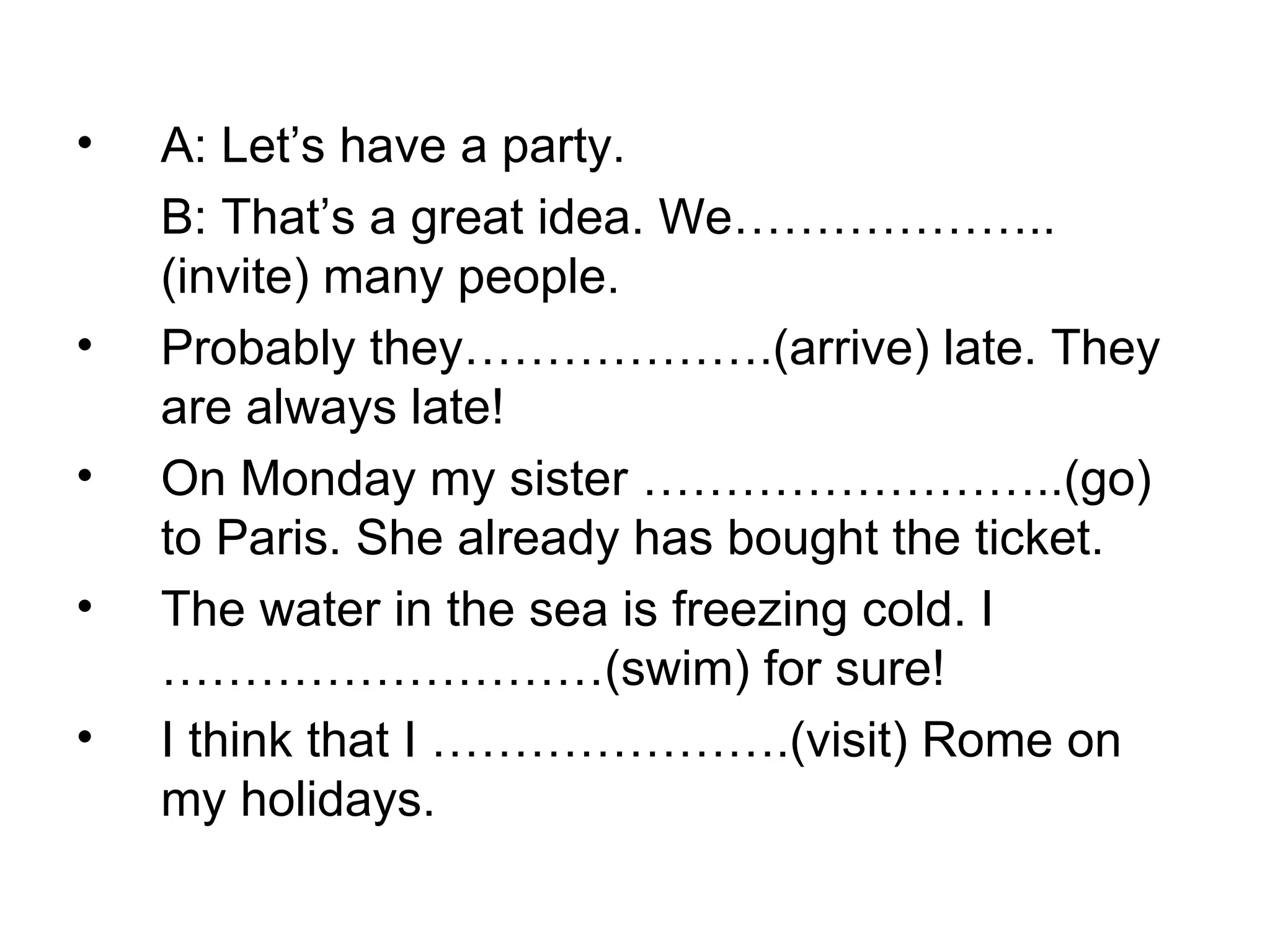 A: Let’s have a party. B: That’s a great idea. We………………..(invite) many people.  Probably they……………….(arrive) late. They are always late!  On Monday my sister ……………………..(go) to Paris. She already has bought the ticket.  The water in the sea is freezing cold. I ………………………(swim) for sure!  I think that I ………………….(visit) Rome on my holidays. 