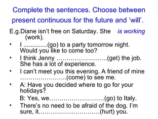 Complete the sentences. Choose between present continuous for the future and ‘will’.   E.g. Diane isn’t free on Saturday. She  is working   (work).  I  .............. (go) to a party tomorrow night. Would you like to come too? I think Jenny …………………….(get) the job. She has a lot of experience.  I can’t meet you this evening. A friend of mine …………………..(come) to see me. A: Have you decided where to go for your holidays? B: Yes, we………………………(go) to Italy. There’s no need to be afraid of the dog. I’m sure, it…………………………(hurt) you.  