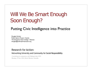 Will We Be Smart Enough
Soon Enough?
Putting Civic Intelligence into Practice
Douglas Schuler
Public Sphere Project / Seattle
The Evergreen State College / Olympia
douglas@publicsphereproject.org




Research for Action:
Networking University and Community for Social Responsibility
A workshop in conjunction with Making Links 2010
Monday, 15 Nov 2010, Perth, Western Australia
 