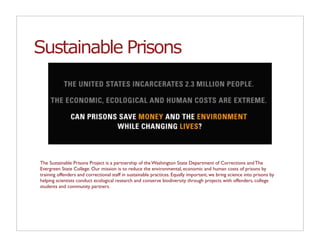 Sustainable Prisons




The Sustainable Prisons Project is a partnership of the Washington State Department of Corrections and The
Evergreen State College. Our mission is to reduce the environmental, economic and human costs of prisons by
training offenders and correctional staff in sustainable practices. Equally important, we bring science into prisons by
helping scientists conduct ecological research and conserve biodiversity through projects with offenders, college
students and community partners.
 