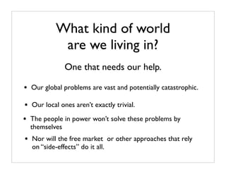 What kind of world
             are we living in?
                One that needs our help.

•   Our global problems are vast and potentially catastrophic.

•   Our local ones aren’t exactly trivial.

•   The people in power won’t solve these problems by
    themselves
•   Nor will the free market or other approaches that rely
    on “side-effects” do it all.
 