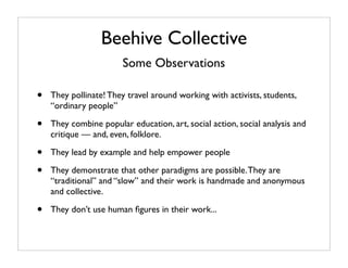 Beehive Collective
                        Some Observations

•   They pollinate! They travel around working with activists, students,
    “ordinary people”

•   They combine popular education, art, social action, social analysis and
    critique — and, even, folklore.

•   They lead by example and help empower people

•   They demonstrate that other paradigms are possible. They are
    “traditional” and “slow” and their work is handmade and anonymous
    and collective.

•   They don’t use human ﬁgures in their work...
 