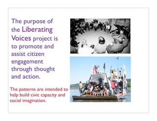 The purpose of
the Liberating
Voices project is
to promote and
assist citizen
engagement
through thought
and action.
The patterns are intended to
help build civic capacity and
social imagination.
 