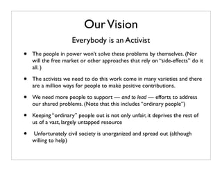 Our Vision
                     Everybody is an Activist
•   The people in power won’t solve these problems by themselves. (Nor
    will the free market or other approaches that rely on “side-effects” do it
    all. )

•   The activists we need to do this work come in many varieties and there
    are a million ways for people to make positive contributions.

•   We need more people to support — and to lead — efforts to address
    our shared problems. (Note that this includes “ordinary people”)

•   Keeping “ordinary” people out is not only unfair, it deprives the rest of
    us of a vast, largely untapped resource

•   Unfortunately civil society is unorganized and spread out (although
    willing to help)
 
