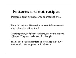 Patterns are not recipes
Patterns don’t provide precise instructions...


Patterns are more like seeds that have different results
when planted in different soil.

Different people, in different situations, will use the patterns
differently. They are really tools for thought.

The use of a pattern is intended to change the ﬂow of
what would have happened in its absence.
 