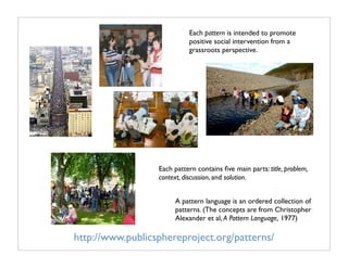 Each pattern is intended to promote
                            positive social intervention from a
                            grassroots perspective.




                  Each pattern contains ﬁve main parts: title, problem,
                  context, discussion, and solution.


                       A pattern language is an ordered collection of
                       patterns. (The concepts are from Christopher
                       Alexander et al, A Pattern Language, 1977)

http://www.publicsphereproject.org/patterns/
 