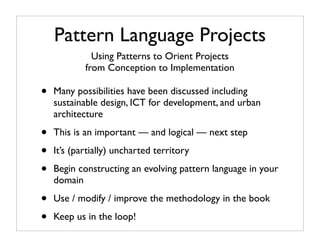 Pattern Language Projects
              Using Patterns to Orient Projects
            from Conception to Implementation

•   Many possibilities have been discussed including
    sustainable design, ICT for development, and urban
    architecture

•   This is an important — and logical — next step

•   It’s (partially) uncharted territory

•   Begin constructing an evolving pattern language in your
    domain

•   Use / modify / improve the methodology in the book

•   Keep us in the loop!
 