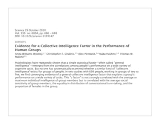 Science 29 October 2010:
Vol. 330. no. 6004, pp. 686 - 688
DOI: 10.1126/science.1193147

REPORTS
Evidence for a Collective Intelligence Factor in the Performance of
Human Groups
Anita Williams Woolley,1,* Christopher F. Chabris,2,3 Alex Pentland,3,4 Nada Hashmi,3,5 Thomas W.
Malone3,5

Psychologists have repeatedly shown that a single statistical factor—often called "general
intelligence"—emerges from the correlations among people’s performance on a wide variety of
cognitive tasks. But no one has systematically examined whether a similar kind of "collective
intelligence" exists for groups of people. In two studies with 699 people, working in groups of two to
ﬁve, we ﬁnd converging evidence of a general collective intelligence factor that explains a group’s
performance on a wide variety of tasks. This "c factor" is not strongly correlated with the average or
maximum individual intelligence of group members but is correlated with the average social
sensitivity of group members, the equality in distribution of conversational turn-taking, and the
proportion of females in the group.
 