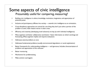 Some aspects of civic intelligence
     Presumably useful for comparing, measuring?
 •   Building civic intelligence in others; knowledge, motivation, imagination, and appreciation of
     potential power

 •   Inclusive and participatory; diffuses into society — extends civic intelligence as an orientation.

 •   Cross-disciplinary approaches are central; for one thing they don't just solve a portion of the
     problem or, even, make matters worse in other areas.

 •   Efﬁciency and creativity (developing novel solutions) are key (as with individual intelligence)

 •   Meta-cognition and better collaboration (and better / faster information on what's working) and
     forecasting. (Meta-cognition implies and requires evaluation)

 •   Addresses several problems at once

 •   Addresses fundamental problems (usually environmental degradation or social exploitation)

 •   Better frameworks for understanding intelligence — and ignorance. Includes characterization of
     problems and appreciation of the unknown

 •   Better monitoring

 •   Mechanisms for problematizing

 •   Make activism cool (again)
 