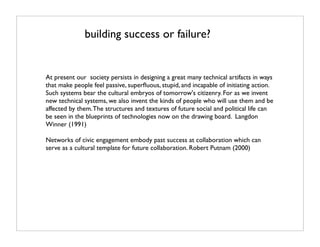 building success or failure?


At present our society persists in designing a great many technical artifacts in ways
that make people feel passive, superﬂuous, stupid, and incapable of initiating action.
Such systems bear the cultural embryos of tomorrow's citizenry. For as we invent
new technical systems, we also invent the kinds of people who will use them and be
affected by them. The structures and textures of future social and political life can
be seen in the blueprints of technologies now on the drawing board. Langdon
Winner (1991)

Networks of civic engagement embody past success at collaboration which can
serve as a cultural template for future collaboration. Robert Putnam (2000)
 