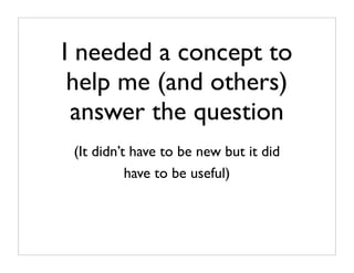 I needed a concept to
 help me (and others)
 answer the question
 (It didn’t have to be new but it did
           have to be useful)
 