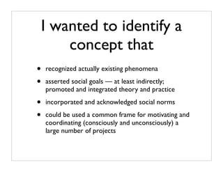 I wanted to identify a
        concept that
•   recognized actually existing phenomena

•   asserted social goals — at least indirectly;
    promoted and integrated theory and practice

•   incorporated and acknowledged social norms

•   could be used a common frame for motivating and
    coordinating (consciously and unconsciously) a
    large number of projects
 