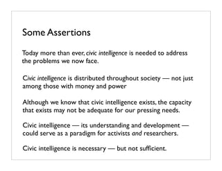 Some Assertions
Today more than ever, civic intelligence is needed to address
the problems we now face.

Civic intelligence is distributed throughout society — not just
among those with money and power

Although we know that civic intelligence exists, the capacity
that exists may not be adequate for our pressing needs.

Civic intelligence — its understanding and development —
could serve as a paradigm for activists and researchers.

Civic intelligence is necessary — but not sufﬁcient.
 