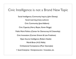 Civic Intelligence is not a Brand New Topic
        Social Intelligence, Community Inquiry (John Dewey)
                  Social Learning (many authors)
                 Civic Community (Jane Addams)

         Civic Capacity (Harry Boyte, Xavier Briggs)

     Public Work Politics (Center for Democracy & Citizenship)

      Civic Innovation (Carmen Sirianni & Lew Friedman)
          Open Source Intelligence (Robert Steele)
                    World Brain (H.G. Wells)
          Civilizational Competence (Piotr Sztompka)

     + Social Enterprise / Entrepreneurism / Innovation, etc.
 
