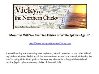 Mommy? Will We Ever See Fairies or White Spiders Again? http://www.VickytheNorthernChicky.com Ice cold freezing water running over my hands, ice cold weather on the other side of my kitchen window. Skeletons of the massive trees around our house look freaky, like they're trying violently to grab us from our cozy house into the glacial wasteland outside (again...please note my dislike of the cold...lol). 