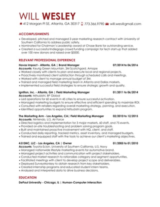 ACCOMPLISHMENTS
• Developed, pitched and managed 2-year marketing research contract with University of
Southern California to address public safety.
• Nominated for Chairman’s Leadership award at Chase Bank for outstanding service.
• Created a successful Indiegogo crowd funding campaign for tech start-up that added
over 100 new donors and raised over $5000.
!
RELEVANT PROFESSIONAL EXPERIENCE
Havas Impact - Atlanta, GA | Brand Manager 07/2014 to 06/2016
Accounts: Keurig Green Mountain, 3M Scotchgard, Amope
• Worked closely with clients to plan and execute local and regional projects.
• Proactively monitored client satisfaction through scheduled calls and meetings.
• Worked with client to manage annual budget of 3M.
• Trained and managed field marketing team in Atlanta and Dallas markets.
• Implemented successful field strategies to ensure strategic growth and quality.
!
ignition, inc. - Atlanta, GA | Field Marketing Manager 01/2011 to 06/2014
Accounts: Mitsubishi, BP Global
• Led operations for 60 events in 45 cities to ensure successful activation.
• Managed marketing budgets to ensure effective and efficient spending to maximize ROI.
• Consulted with retailers regarding overall marketing strategy, panning, and execution.
• Identified opportunities to expand Mitsubishi program.
!
The Marketing Arm - Los Angeles, CA| Field Marketing Manager 02/2010 to 12/2015
Accounts: Nintendo, U.S. Air Force
• Directed logistics and implementation for 3 major markets, 60 staff, and 75 events.
• Provided on-site troubleshooting and problem solving program goals.
• Built and maintained proactive involvement with HQ, client, and staff.
• Conducted daily reporting, tracked metrics, asset inventory, and managed budgets.
• Trained and equipped staff with the tools to achieve our client’s marketing objectives.
!
4.0 EMC, LLC - Los Angeles, CA | Owner 01/2005 to 01/2010
Accounts: Toyota-Scion, University of Southern California, U.S. Navy
• Managed nationwide lifestyle marketing events for automotive brand.
• Managed project activities and communication with project stakeholders.
• Conducted market research to rationalize category and segment opportunities.
• Facilitated meetings with client to develop project scope and deliverables.
• Deployed SurveyMonkey to obtain research from key stakeholders.
• Created internship programs and educated student intern teams.
• Analyzed and interpreted data to drive business decisions.
!
EDUCATION
DePaul University - Chicago, IL | Human-Computer Interaction
 