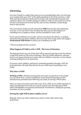 Will Writing.

Let's face it death is a subject that many of us are uncomfortable with, so it will come
as no surprise that up to 70%* of the adult population in the UK do not have a valid
Will, and risk leaving their family and loved ones with considerable heartache and
confusion. Many of us consider putting our affairs in order at some point in our lives,
but due to the pressures of every day life, and our busy schedules, certain things
seem to take priority.

The vast majority simply put off writing their Wills because they don't think they
need one, or are not aware of the situation that they may put their family in if
something were to happen to them, and they had failed to write a Will.

If you want everything to be in order, and you care about who inherits, or perhaps
who looks after your minor children, then now is the time to take action and engage a
Professional Will Writer to advise you on drafting your Will.

(*The Co-op legal services 12/2007)

What happens if I fail to write a Will - The Laws of Intestacy.

The State has drawn up a set of laws that will be imposed upon those who die without
a valid Will, known as The Laws of Intestacy. They are strictly adhered to, and may
lead to your spouse sharing your estate with your children or parents, or your partner
receiving nothing if you are unmarried.

If you have minor children, and haven't nominated guardians through a Will, the
local authorities will make that decision for you which may be upsetting to your
family.

Why Have a Will?

Writing a Will is all about ensuring that your assets are passed on to the people
you care about most. A certain satisfaction comes from knowing that you have
minimised any potential issues following your death, by having a Will in place.

There are many issues that can be taken care of via a Will, so it is vitally important to
make sure that these loose ends are covered, and you have the right type of Will
which will highlight your personal and financial circumstances, making the granting
of probate as easy as possible.

Having the right Will in place enables you to:

♣ Specify whom you wish to inherit your estate, in what order and in what
proportions.
 