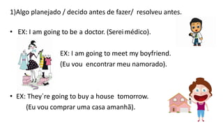 1)Algo planejado / decido antes de fazer/ resolveu antes.
• EX: I am going to be a doctor. (Sereimédico).
EX: I am going to meet my boyfriend.
(Eu vou encontrar meu namorado).
• EX: They´re going to buy a house tomorrow.
(Eu vou comprar uma casa amanhã).
 