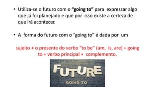 • Utiliza-se o futuro com o “going to” para expressar algo
que já foi planejado e que por isso existe a certeza de
que irá acontecer.
• A forma do futuro com o “going to” é dada por um
sujeito + o presente do verbo “to be” (am, is, are) + going
to + verbo principal + complemento.
 