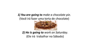 1) You are going to make a chocolate pie.
(Você irá fazer uma torta de chocolate)
2) He is going to work on Saturday.
(Ele irá trabalhar no Sábado)
 