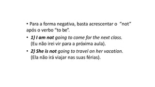 • Para a forma negativa, basta acrescentar o “not”
após o verbo “to be”.
• 1) I am not going to come for the next class.
(Eu não irei vir para a próxima aula).
• 2) She is not going to travel on her vacation.
(Ela não irá viajar nas suas férias).
 