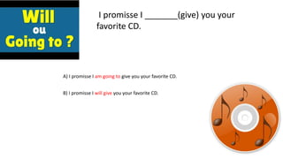 I promisse I _______(give) you your
favorite CD.
A) I promisse I am going to give you your favorite CD.
B) I promisse I will give you your favorite CD.
 