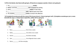 1) Fill in the blanks. Use future with going to. (Preencha os espaços usando o futuro com going to)
1. You (study) .
2. Melissa and Erick (eat) spaghettis this morning.
3. Henry (watch) TV this Friday.
4. I (play / not) the piano next month.
5. The students (come) to school in the afternoon.
2) Complete the sentences with the name of the house chore in future.( going to/ will ). (Complete as sentenças com o nome
da tarefa de casa e o tempo futuro específico, utilize will ou going to)
Mary Nathy Ramon Nancy John
1. Mary ______________________ three times a week.
2. Nathy ______________________ the clothes once a week
3. Ramon _____________________ the dishes everyday.
4. John _______________________ the refrigerator twice a week.
5. Nancy _________ the floor everyday.
 