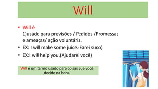 Will
• Will é
1)usado para previsões / Pedidos /Promessas
e ameaças/ ação voluntária.
• EX: I will make some juice.(Farei suco)
• EX:I will help you.(Ajudarei você)
Will é um termo usado para coisas que você
decide na hora.
 
