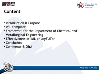 Content
• Introduction & Purpose
• WIL template
• Framework for the Department of Chemical and
Metallurgical Engineering
• Effectiveness of WIL on myTUTor
• Conclusion
• Comments & Q&A
WILly-nilly or WILling
 