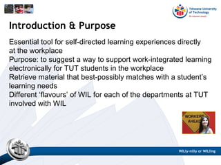 Essential tool for self-directed learning experiences directly
at the workplace
Purpose: to suggest a way to support work-integrated learning
electronically for TUT students in the workplace
Retrieve material that best-possibly matches with a student’s
learning needs
Different ‘flavours’ of WIL for each of the departments at TUT
involved with WIL
Introduction & Purpose
WILly-nilly or WILling
 