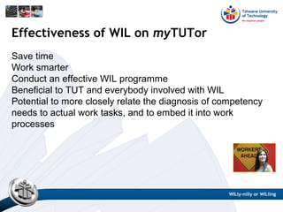 Save time
Work smarter
Conduct an effective WIL programme
Beneficial to TUT and everybody involved with WIL
Potential to more closely relate the diagnosis of competency
needs to actual work tasks, and to embed it into work
processes
Effectiveness of WIL on myTUTor
WILly-nilly or WILling
 