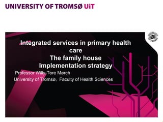 Integrated services in primary health
                   care
             The family house
         Implementation strategy
Professor Willy-Tore Mørch
University of Tromsø, Faculty of Health Sciences
 