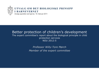 U T VA L G O M D E T B I O L O G I S K E P R I N S I P P
  I BARNEVERNET
  Utvalg opprettet ved kgl.res. 18. februar 2011




Better protection of children’s development
The expert committee’s report about the biological principle in child
                       protection services
                          NOU 2012:5

                        Professor Willy-Tore Mørch
                      Member of the expert committee
 
