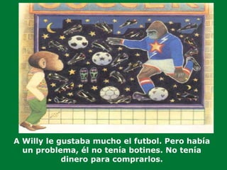 A Willy le gustaba mucho el futbol. Pero había
un problema, él no tenía botines. No tenía
dinero para comprarlos.
 