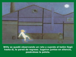 Willy se quedó observando un rato y cuando el balón llegó
hasta él, lo pareó de regreso. Jugaron juntos en silencio,
pasándose la pelota.
 