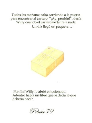 Todas las mañanas salía corriendo a la puerta
para encontrar al cartero. “¡Ay, perdón!”, decía
Willy cuando el cartero no le traía nada
Un día llegó un paquete…
¡Por fin! Willy lo abrió emocionado.
Adentro había un libro que le decía lo que
debería hacer.
Pelusa 79
 
