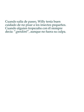 Cuando salía de paseo, Willy tenía buen
cuidado de no pisar a los insectos pequeños.
Cuando alguien tropezaba con él siempre
decía: “¡perdón!”, aunque no fuera su culpa.
 