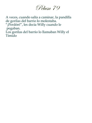 A veces, cuando salía a caminar, la pandilla
de gorilas del barrio lo molestaba.
“¡Perdón!”, les decía Willy cuando le
pegaban.
Los gorilas del barrio lo llamaban Willy el
Tímido
Pelusa 79
 