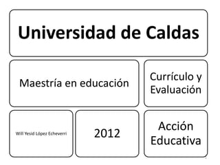Universidad de Caldas

                                    Currículo y
 Maestría en educación
                                    Evaluación


                                     Acción
Will Yesid López Echeverri   2012
                                    Educativa
                                                  1
 