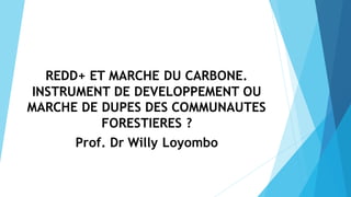 REDD+ ET MARCHE DU CARBONE.
INSTRUMENT DE DEVELOPPEMENT OU
MARCHE DE DUPES DES COMMUNAUTES
FORESTIERES ?
Prof. Dr Willy Loyombo
 