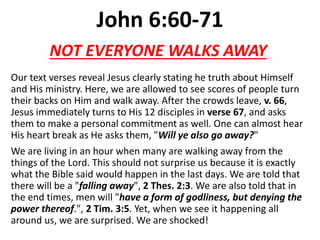 John 6:60-71
Our text verses reveal Jesus clearly stating he truth about Himself
and His ministry. Here, we are allowed to see scores of people turn
their backs on Him and walk away. After the crowds leave, v. 66,
Jesus immediately turns to His 12 disciples in verse 67, and asks
them to make a personal commitment as well. One can almost hear
His heart break as He asks them, "Will ye also go away?"
We are living in an hour when many are walking away from the
things of the Lord. This should not surprise us because it is exactly
what the Bible said would happen in the last days. We are told that
there will be a "falling away", 2 Thes. 2:3. We are also told that in
the end times, men will "have a form of godliness, but denying the
power thereof.", 2 Tim. 3:5. Yet, when we see it happening all
around us, we are surprised. We are shocked!
NOT EVERYONE WALKS AWAY
 