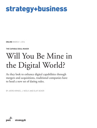 www.strategy-business.com
strategy+business
ONLINE MARCH 1, 2016
THE CAPABLE DEAL MAKER
Will You Be Mine in
the Digital World?
As they look to enhance digital capabilities through
mergers and acquisitions, traditional companies have
to heed a new set of dating rules.
BY JOERG KRINGS, J. NEELY, AND OLAF ACKER
 