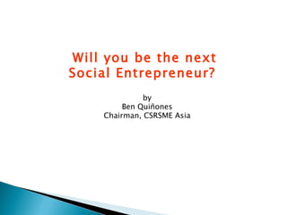 by Ben Quiñones Chairman, CSRSME Asia Will you be the next Social Entrepreneur?  